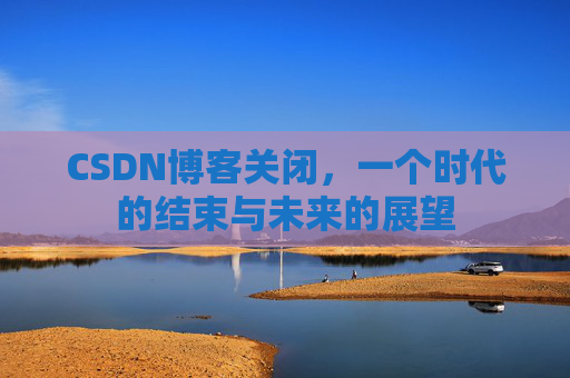 CSDN博客关闭,一个时代的结束与未来的展望 CSDN博客关闭,一个时代的结束与未来的展望